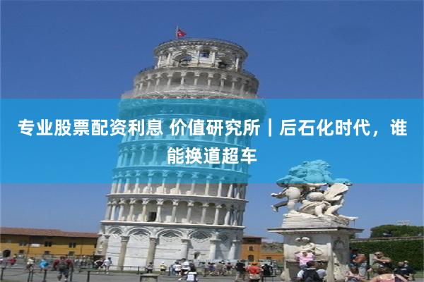 专业股票配资利息 价值研究所|后石化时代,谁能换道超车