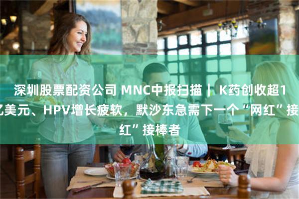 深圳股票配资公司 MNC中报扫描| K药创收超142亿美元、HPV增长疲软,默沙东急需下一个“网红”接棒者