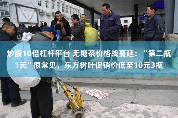 炒股10倍杠杆平台 无糖茶价格战蔓延：“第二瓶1元”很常见，东方树叶促销价低至10元3瓶