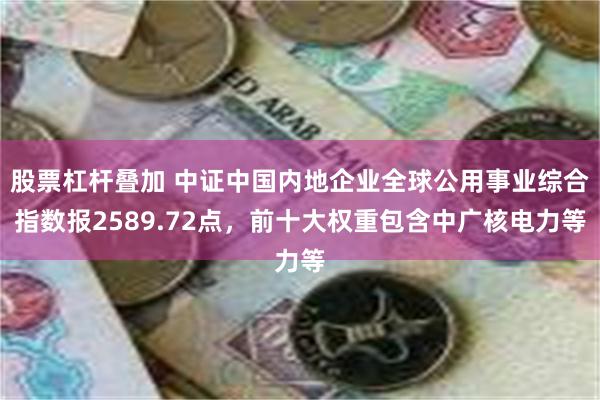 股票杠杆叠加 中证中国内地企业全球公用事业综合指数报2589.72点,前十大权重包含中广核电力等
