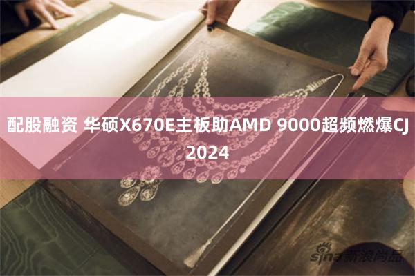 配股融资 华硕X670E主板助AMD 9000超频燃爆CJ2024