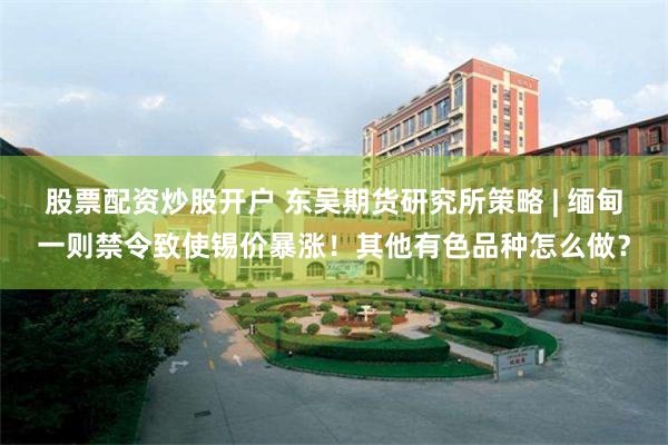 股票配资炒股开户 东吴期货研究所策略 | 缅甸一则禁令致使锡价暴涨!其他有色品种怎么做?