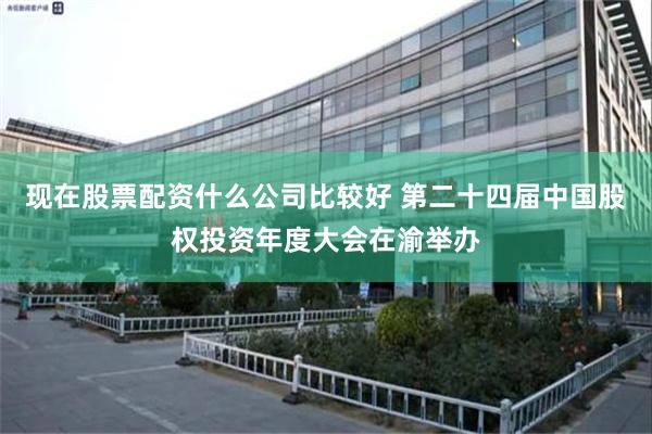 现在股票配资什么公司比较好 第二十四届中国股权投资年度大会在渝举办