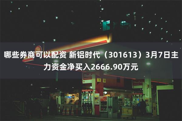哪些券商可以配资 新铝时代（301613）3月7日主力资金净买入2666.90万元
