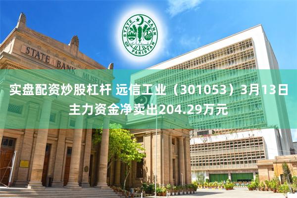实盘配资炒股杠杆 远信工业（301053）3月13日主力资金净卖出204.29万元