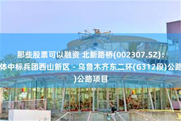 那些股票可以融资 北新路桥(002307.SZ)：联合体中标兵团西山新区－乌鲁木齐东二环(G312段)公路项目