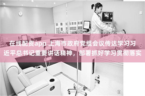 在线配资app 上海市政府党组会议传达学习习近平总书记重要讲话精神，部署抓好学习贯彻落实