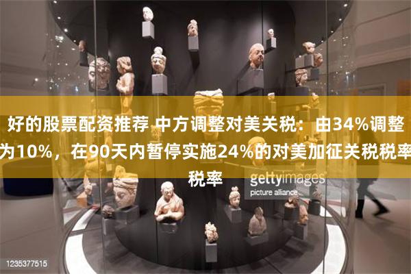 好的股票配资推荐 中方调整对美关税：由34%调整为10%，在90天内暂停实施24%的对美加征关税税率