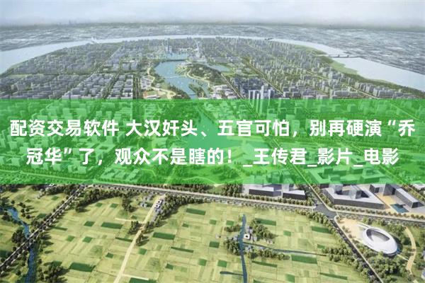 配资交易软件 大汉奸头、五官可怕，别再硬演“乔冠华”了，观众不是瞎的！_王传君_影片_电影