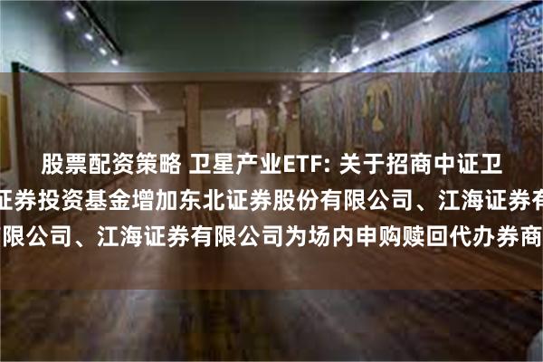 股票配资策略 卫星产业ETF: 关于招商中证卫星产业交易型开放式指数证券投资基金增加东北证券股份有限公司、江海证券有限公司为场内申购赎回代办券商的公告