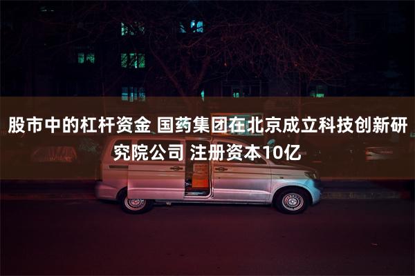 股市中的杠杆资金 国药集团在北京成立科技创新研究院公司 注册资本10亿