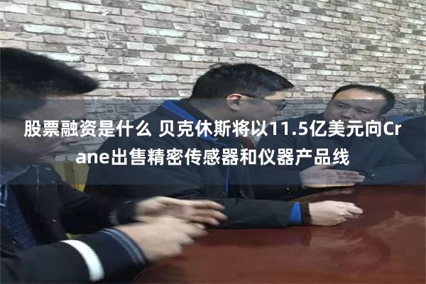 股票融资是什么 贝克休斯将以11.5亿美元向Crane出售精密传感器和仪器产品线