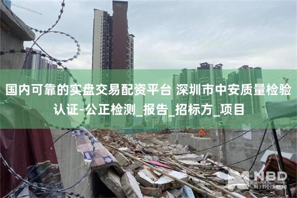国内可靠的实盘交易配资平台 深圳市中安质量检验认证-公正检测_报告_招标方_项目