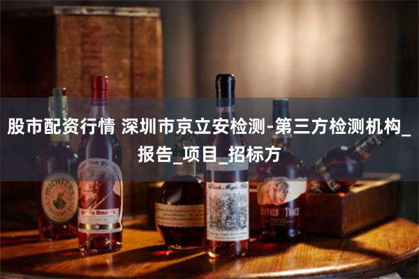 股市配资行情 深圳市京立安检测-第三方检测机构_报告_项目_招标方