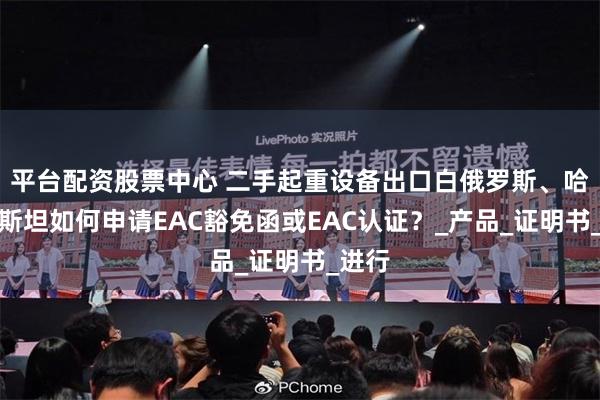 平台配资股票中心 二手起重设备出口白俄罗斯、哈萨克斯坦如何申请EAC豁免函或EAC认证？_产品_证明书_进行
