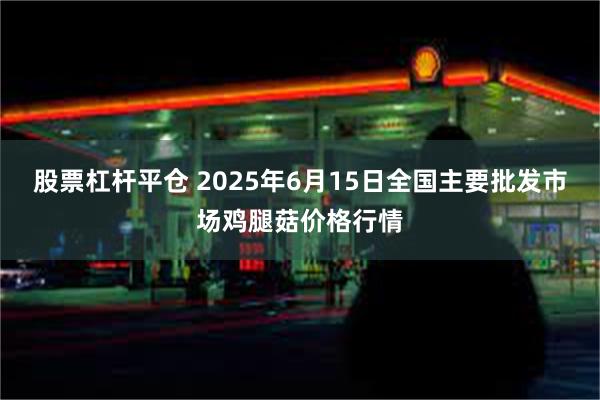 股票杠杆平仓 2025年6月15日全国主要批发市场鸡腿菇价格行情