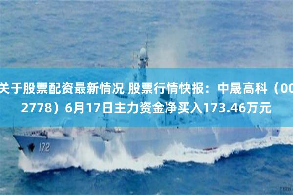 关于股票配资最新情况 股票行情快报：中晟高科（002778）6月17日主力资金净买入173.46万元