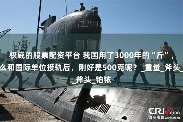 权威的股票配资平台 我国用了3000年的“斤”，为什么和国际单位接轨后，刚好是500克呢？_重量_斧头_铂铱