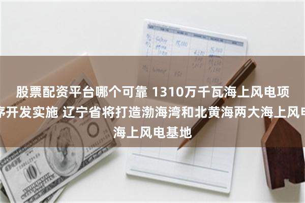 股票配资平台哪个可靠 1310万千瓦海上风电项目有序开发实施 辽宁省将打造渤海湾和北黄海两大海上风电基地