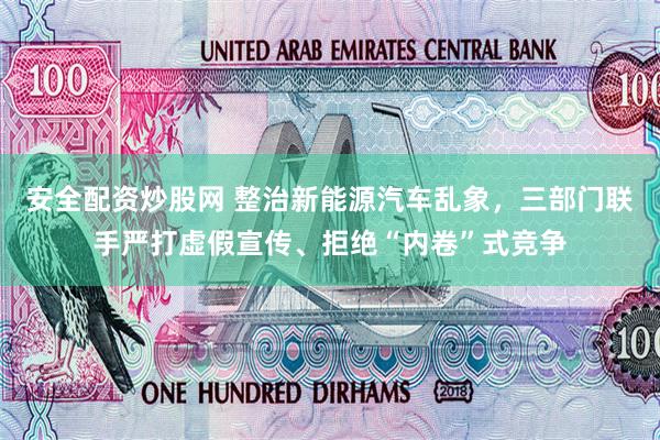 安全配资炒股网 整治新能源汽车乱象，三部门联手严打虚假宣传、拒绝“内卷”式竞争