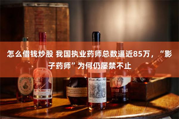 怎么借钱炒股 我国执业药师总数逼近85万，“影子药师”为何仍屡禁不止