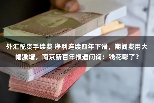 外汇配资手续费 净利连续四年下滑，期间费用大幅激增，南京新百年报遭问询：钱花哪了？